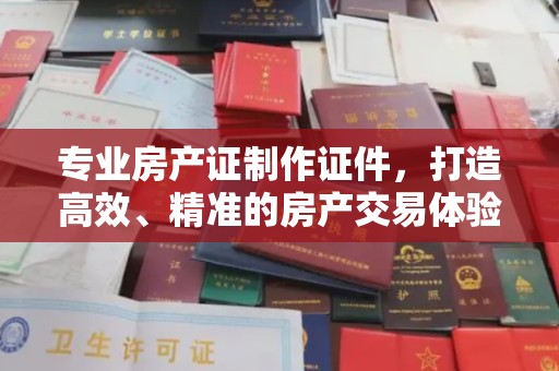 青铜峡专业房产证制作证件，打造高效、精准的房产交易体验
